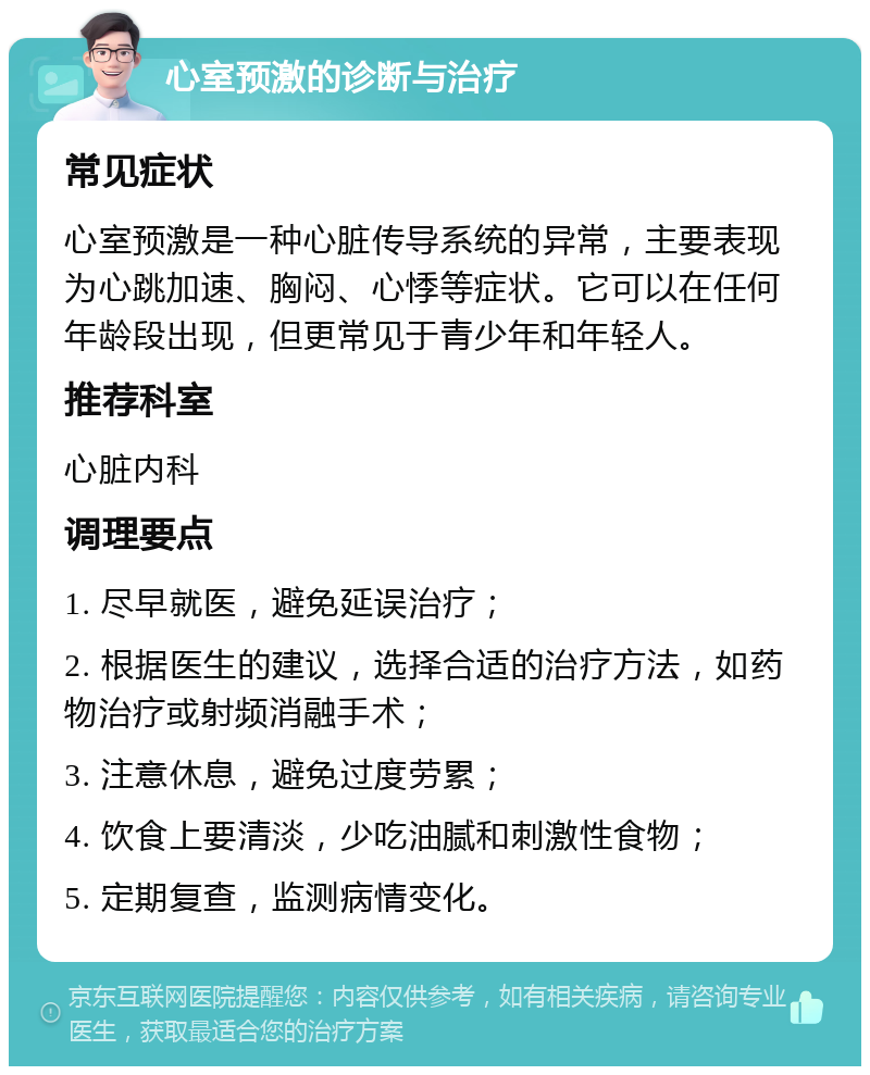 心室预激的诊断与治疗 常见症状 心室预激是一种心脏传导系统的异常，主要表现为心跳加速、胸闷、心悸等症状。它可以在任何年龄段出现，但更常见于青少年和年轻人。 推荐科室 心脏内科 调理要点 1. 尽早就医，避免延误治疗； 2. 根据医生的建议，选择合适的治疗方法，如药物治疗或射频消融手术； 3. 注意休息，避免过度劳累； 4. 饮食上要清淡，少吃油腻和刺激性食物； 5. 定期复查，监测病情变化。