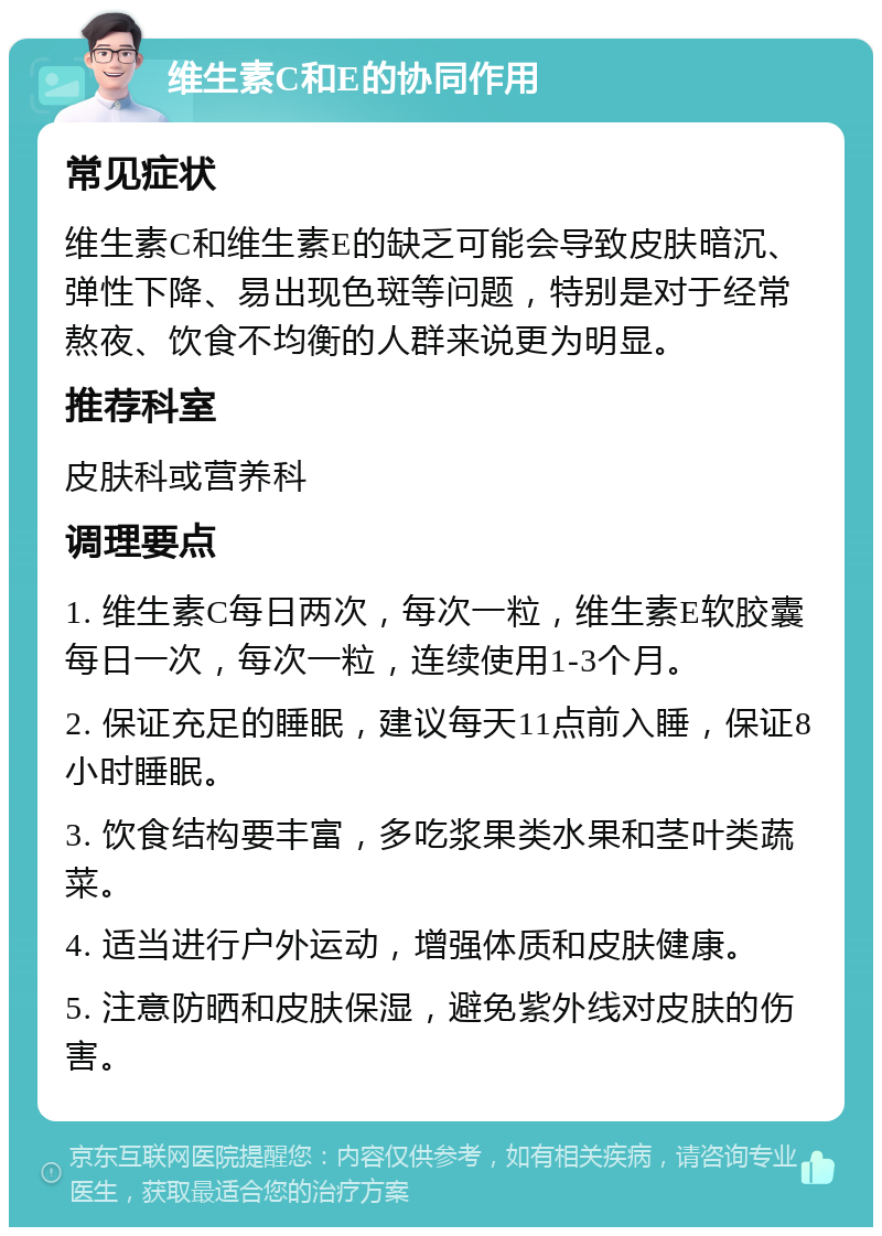 维生素C和E的协同作用 常见症状 维生素C和维生素E的缺乏可能会导致皮肤暗沉、弹性下降、易出现色斑等问题，特别是对于经常熬夜、饮食不均衡的人群来说更为明显。 推荐科室 皮肤科或营养科 调理要点 1. 维生素C每日两次，每次一粒，维生素E软胶囊每日一次，每次一粒，连续使用1-3个月。 2. 保证充足的睡眠，建议每天11点前入睡，保证8小时睡眠。 3. 饮食结构要丰富，多吃浆果类水果和茎叶类蔬菜。 4. 适当进行户外运动，增强体质和皮肤健康。 5. 注意防晒和皮肤保湿，避免紫外线对皮肤的伤害。