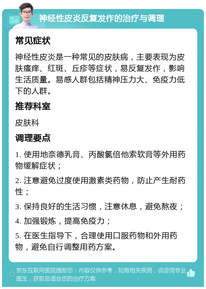 神经性皮炎反复发作的治疗与调理 常见症状 神经性皮炎是一种常见的皮肤病，主要表现为皮肤瘙痒、红斑、丘疹等症状，易反复发作，影响生活质量。易感人群包括精神压力大、免疫力低下的人群。 推荐科室 皮肤科 调理要点 1. 使用地奈德乳膏、丙酸氯倍他索软膏等外用药物缓解症状； 2. 注意避免过度使用激素类药物，防止产生耐药性； 3. 保持良好的生活习惯，注意休息，避免熬夜； 4. 加强锻炼，提高免疫力； 5. 在医生指导下，合理使用口服药物和外用药物，避免自行调整用药方案。