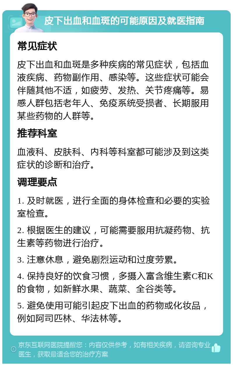 皮下出血和血斑的可能原因及就医指南 常见症状 皮下出血和血斑是多种疾病的常见症状，包括血液疾病、药物副作用、感染等。这些症状可能会伴随其他不适，如疲劳、发热、关节疼痛等。易感人群包括老年人、免疫系统受损者、长期服用某些药物的人群等。 推荐科室 血液科、皮肤科、内科等科室都可能涉及到这类症状的诊断和治疗。 调理要点 1. 及时就医，进行全面的身体检查和必要的实验室检查。 2. 根据医生的建议，可能需要服用抗凝药物、抗生素等药物进行治疗。 3. 注意休息，避免剧烈运动和过度劳累。 4. 保持良好的饮食习惯，多摄入富含维生素C和K的食物，如新鲜水果、蔬菜、全谷类等。 5. 避免使用可能引起皮下出血的药物或化妆品，例如阿司匹林、华法林等。