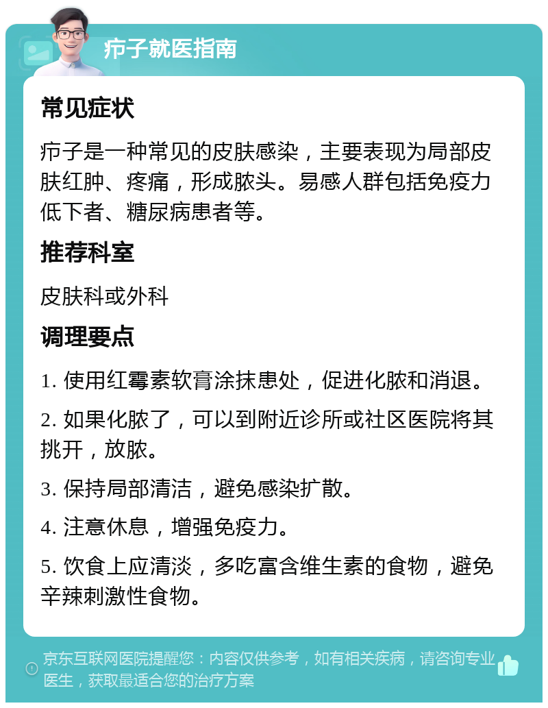 疖子就医指南 常见症状 疖子是一种常见的皮肤感染，主要表现为局部皮肤红肿、疼痛，形成脓头。易感人群包括免疫力低下者、糖尿病患者等。 推荐科室 皮肤科或外科 调理要点 1. 使用红霉素软膏涂抹患处，促进化脓和消退。 2. 如果化脓了，可以到附近诊所或社区医院将其挑开，放脓。 3. 保持局部清洁，避免感染扩散。 4. 注意休息，增强免疫力。 5. 饮食上应清淡，多吃富含维生素的食物，避免辛辣刺激性食物。