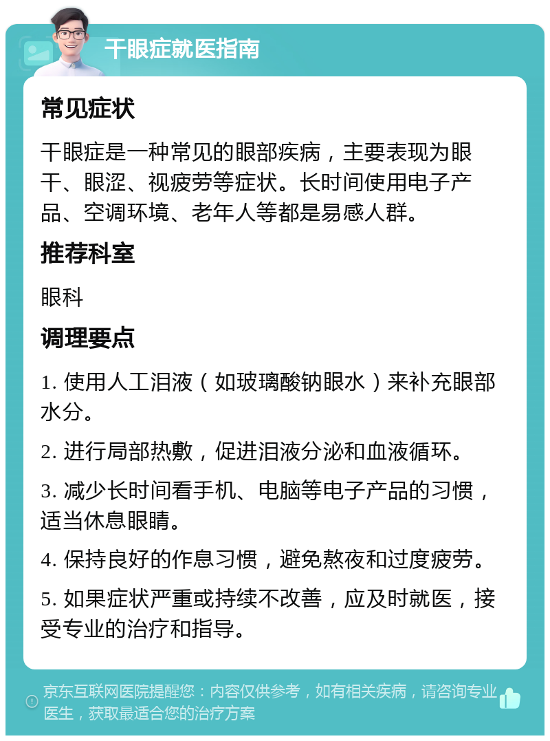 干眼症就医指南 常见症状 干眼症是一种常见的眼部疾病，主要表现为眼干、眼涩、视疲劳等症状。长时间使用电子产品、空调环境、老年人等都是易感人群。 推荐科室 眼科 调理要点 1. 使用人工泪液（如玻璃酸钠眼水）来补充眼部水分。 2. 进行局部热敷，促进泪液分泌和血液循环。 3. 减少长时间看手机、电脑等电子产品的习惯，适当休息眼睛。 4. 保持良好的作息习惯，避免熬夜和过度疲劳。 5. 如果症状严重或持续不改善，应及时就医，接受专业的治疗和指导。