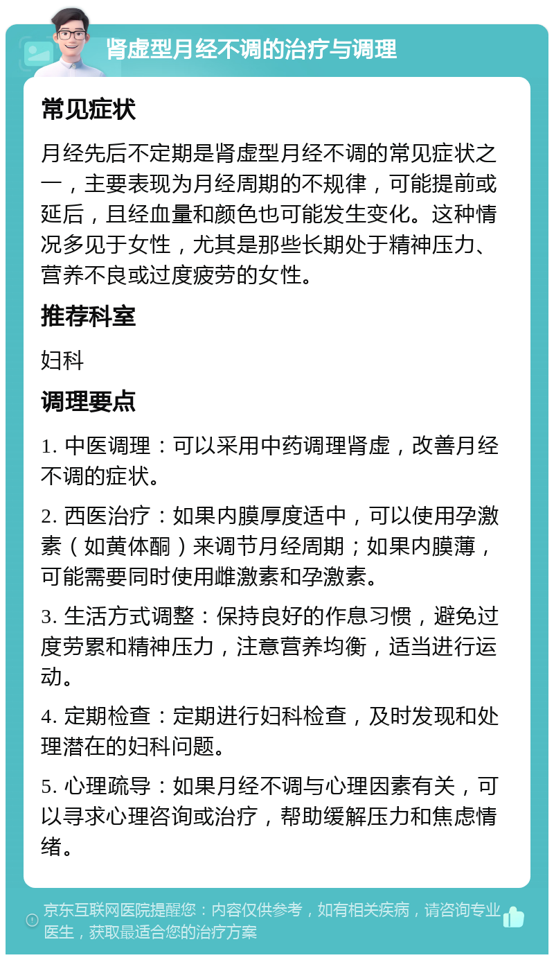 肾虚型月经不调的治疗与调理 常见症状 月经先后不定期是肾虚型月经不调的常见症状之一，主要表现为月经周期的不规律，可能提前或延后，且经血量和颜色也可能发生变化。这种情况多见于女性，尤其是那些长期处于精神压力、营养不良或过度疲劳的女性。 推荐科室 妇科 调理要点 1. 中医调理：可以采用中药调理肾虚，改善月经不调的症状。 2. 西医治疗：如果内膜厚度适中，可以使用孕激素（如黄体酮）来调节月经周期；如果内膜薄，可能需要同时使用雌激素和孕激素。 3. 生活方式调整：保持良好的作息习惯，避免过度劳累和精神压力，注意营养均衡，适当进行运动。 4. 定期检查：定期进行妇科检查，及时发现和处理潜在的妇科问题。 5. 心理疏导：如果月经不调与心理因素有关，可以寻求心理咨询或治疗，帮助缓解压力和焦虑情绪。