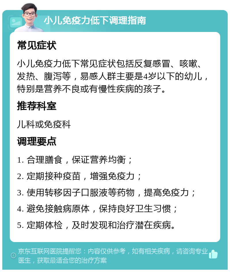 小儿免疫力低下调理指南 常见症状 小儿免疫力低下常见症状包括反复感冒、咳嗽、发热、腹泻等，易感人群主要是4岁以下的幼儿，特别是营养不良或有慢性疾病的孩子。 推荐科室 儿科或免疫科 调理要点 1. 合理膳食，保证营养均衡； 2. 定期接种疫苗，增强免疫力； 3. 使用转移因子口服液等药物，提高免疫力； 4. 避免接触病原体，保持良好卫生习惯； 5. 定期体检，及时发现和治疗潜在疾病。