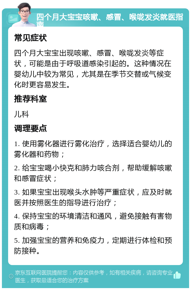 四个月大宝宝咳嗽、感冒、喉咙发炎就医指南 常见症状 四个月大宝宝出现咳嗽、感冒、喉咙发炎等症状，可能是由于呼吸道感染引起的。这种情况在婴幼儿中较为常见，尤其是在季节交替或气候变化时更容易发生。 推荐科室 儿科 调理要点 1. 使用雾化器进行雾化治疗，选择适合婴幼儿的雾化器和药物； 2. 给宝宝喝小快克和肺力咳合剂，帮助缓解咳嗽和感冒症状； 3. 如果宝宝出现喉头水肿等严重症状，应及时就医并按照医生的指导进行治疗； 4. 保持宝宝的环境清洁和通风，避免接触有害物质和病毒； 5. 加强宝宝的营养和免疫力，定期进行体检和预防接种。