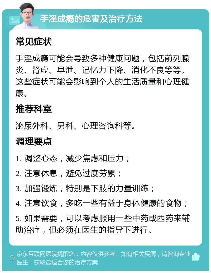 手淫成瘾的危害及治疗方法 常见症状 手淫成瘾可能会导致多种健康问题，包括前列腺炎、肾虚、早泄、记忆力下降、消化不良等等。这些症状可能会影响到个人的生活质量和心理健康。 推荐科室 泌尿外科、男科、心理咨询科等。 调理要点 1. 调整心态，减少焦虑和压力； 2. 注意休息，避免过度劳累； 3. 加强锻炼，特别是下肢的力量训练； 4. 注意饮食，多吃一些有益于身体健康的食物； 5. 如果需要，可以考虑服用一些中药或西药来辅助治疗，但必须在医生的指导下进行。