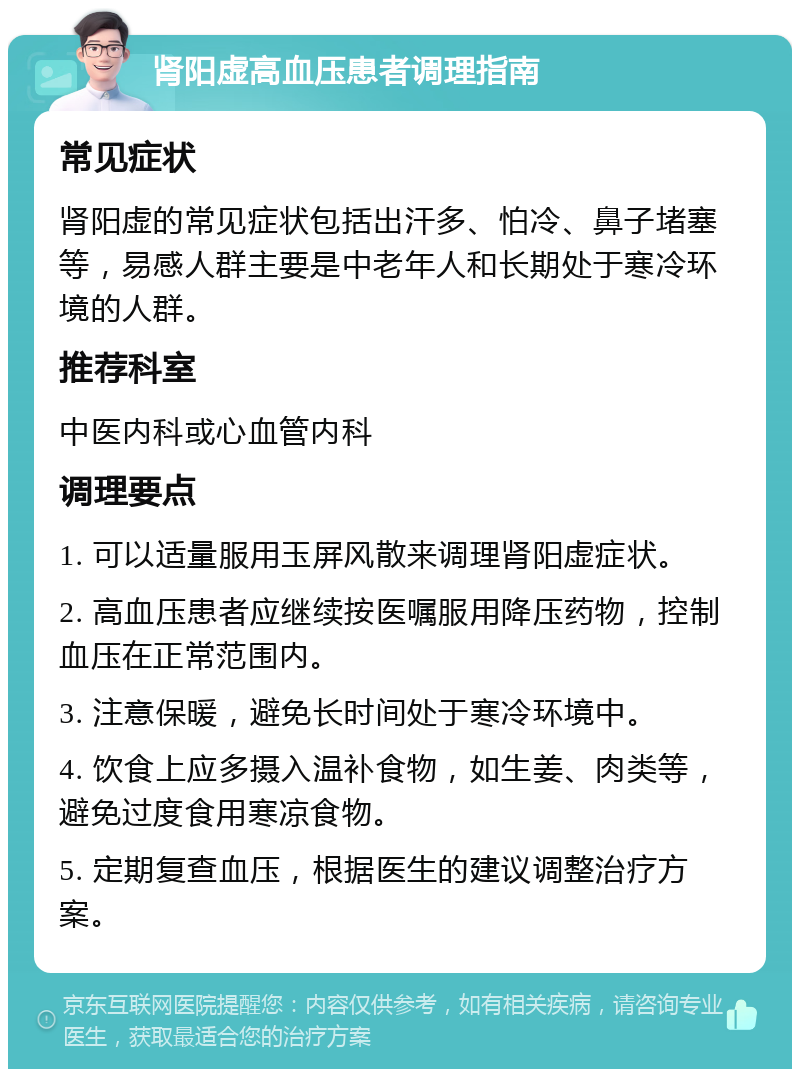 肾阳虚高血压患者调理指南 常见症状 肾阳虚的常见症状包括出汗多、怕冷、鼻子堵塞等，易感人群主要是中老年人和长期处于寒冷环境的人群。 推荐科室 中医内科或心血管内科 调理要点 1. 可以适量服用玉屏风散来调理肾阳虚症状。 2. 高血压患者应继续按医嘱服用降压药物，控制血压在正常范围内。 3. 注意保暖，避免长时间处于寒冷环境中。 4. 饮食上应多摄入温补食物，如生姜、肉类等，避免过度食用寒凉食物。 5. 定期复查血压，根据医生的建议调整治疗方案。