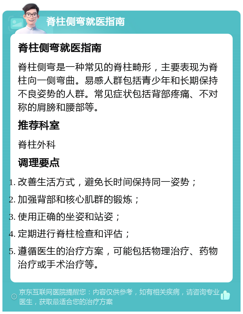 脊柱侧弯就医指南 脊柱侧弯就医指南 脊柱侧弯是一种常见的脊柱畸形，主要表现为脊柱向一侧弯曲。易感人群包括青少年和长期保持不良姿势的人群。常见症状包括背部疼痛、不对称的肩膀和腰部等。 推荐科室 脊柱外科 调理要点 改善生活方式，避免长时间保持同一姿势； 加强背部和核心肌群的锻炼； 使用正确的坐姿和站姿； 定期进行脊柱检查和评估； 遵循医生的治疗方案，可能包括物理治疗、药物治疗或手术治疗等。