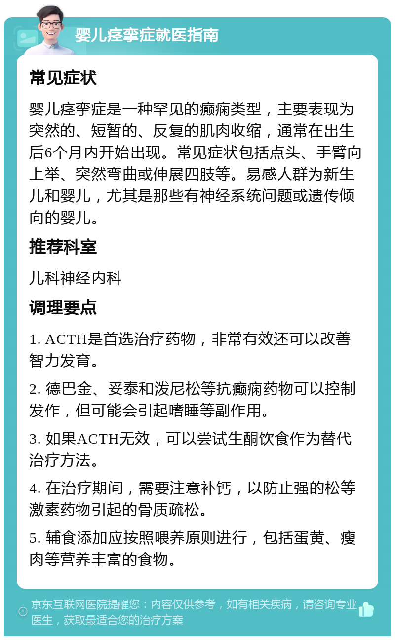 婴儿痉挛症就医指南 常见症状 婴儿痉挛症是一种罕见的癫痫类型，主要表现为突然的、短暂的、反复的肌肉收缩，通常在出生后6个月内开始出现。常见症状包括点头、手臂向上举、突然弯曲或伸展四肢等。易感人群为新生儿和婴儿，尤其是那些有神经系统问题或遗传倾向的婴儿。 推荐科室 儿科神经内科 调理要点 1. ACTH是首选治疗药物，非常有效还可以改善智力发育。 2. 德巴金、妥泰和泼尼松等抗癫痫药物可以控制发作，但可能会引起嗜睡等副作用。 3. 如果ACTH无效，可以尝试生酮饮食作为替代治疗方法。 4. 在治疗期间，需要注意补钙，以防止强的松等激素药物引起的骨质疏松。 5. 辅食添加应按照喂养原则进行，包括蛋黄、瘦肉等营养丰富的食物。