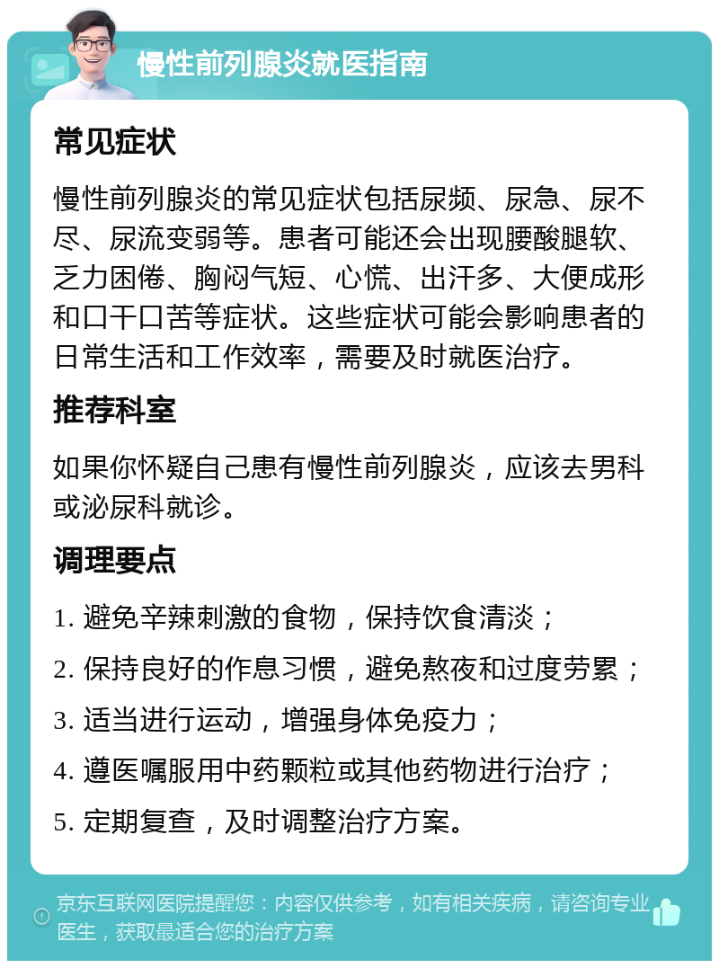 慢性前列腺炎就医指南 常见症状 慢性前列腺炎的常见症状包括尿频、尿急、尿不尽、尿流变弱等。患者可能还会出现腰酸腿软、乏力困倦、胸闷气短、心慌、出汗多、大便成形和口干口苦等症状。这些症状可能会影响患者的日常生活和工作效率，需要及时就医治疗。 推荐科室 如果你怀疑自己患有慢性前列腺炎，应该去男科或泌尿科就诊。 调理要点 1. 避免辛辣刺激的食物，保持饮食清淡； 2. 保持良好的作息习惯，避免熬夜和过度劳累； 3. 适当进行运动，增强身体免疫力； 4. 遵医嘱服用中药颗粒或其他药物进行治疗； 5. 定期复查，及时调整治疗方案。