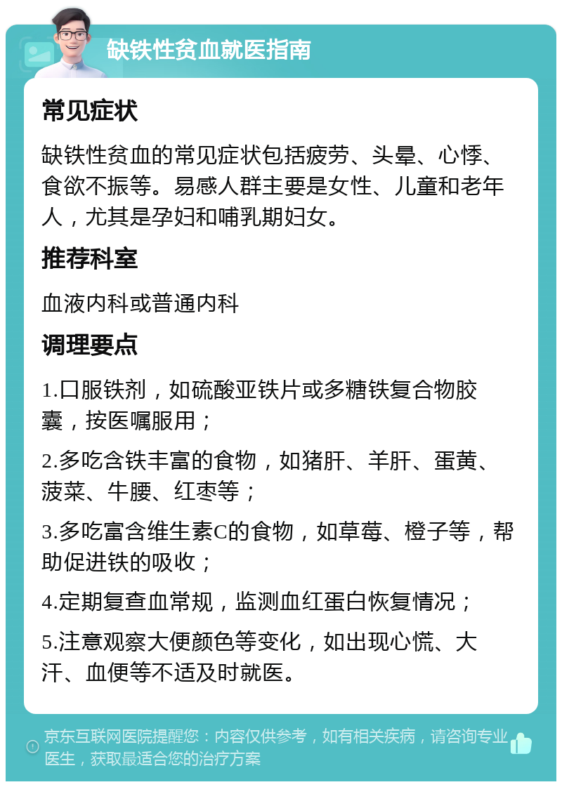 缺铁性贫血就医指南 常见症状 缺铁性贫血的常见症状包括疲劳、头晕、心悸、食欲不振等。易感人群主要是女性、儿童和老年人，尤其是孕妇和哺乳期妇女。 推荐科室 血液内科或普通内科 调理要点 1.口服铁剂，如硫酸亚铁片或多糖铁复合物胶囊，按医嘱服用； 2.多吃含铁丰富的食物，如猪肝、羊肝、蛋黄、菠菜、牛腰、红枣等； 3.多吃富含维生素C的食物，如草莓、橙子等，帮助促进铁的吸收； 4.定期复查血常规，监测血红蛋白恢复情况； 5.注意观察大便颜色等变化，如出现心慌、大汗、血便等不适及时就医。