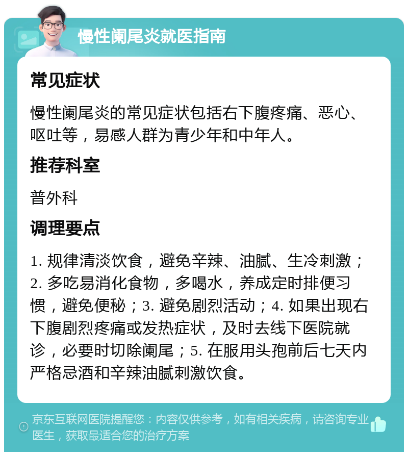 慢性阑尾炎就医指南 常见症状 慢性阑尾炎的常见症状包括右下腹疼痛、恶心、呕吐等，易感人群为青少年和中年人。 推荐科室 普外科 调理要点 1. 规律清淡饮食，避免辛辣、油腻、生冷刺激；2. 多吃易消化食物，多喝水，养成定时排便习惯，避免便秘；3. 避免剧烈活动；4. 如果出现右下腹剧烈疼痛或发热症状，及时去线下医院就诊，必要时切除阑尾；5. 在服用头孢前后七天内严格忌酒和辛辣油腻刺激饮食。