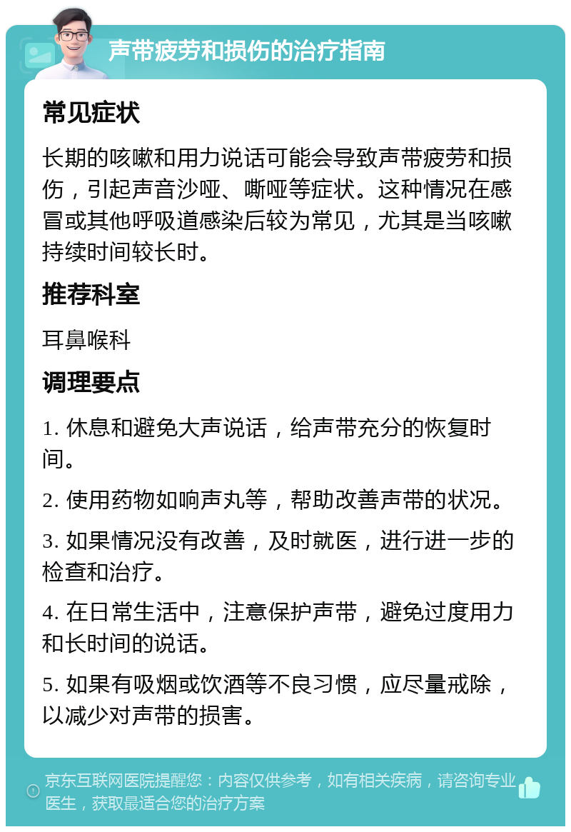 声带疲劳和损伤的治疗指南 常见症状 长期的咳嗽和用力说话可能会导致声带疲劳和损伤，引起声音沙哑、嘶哑等症状。这种情况在感冒或其他呼吸道感染后较为常见，尤其是当咳嗽持续时间较长时。 推荐科室 耳鼻喉科 调理要点 1. 休息和避免大声说话，给声带充分的恢复时间。 2. 使用药物如响声丸等，帮助改善声带的状况。 3. 如果情况没有改善，及时就医，进行进一步的检查和治疗。 4. 在日常生活中，注意保护声带，避免过度用力和长时间的说话。 5. 如果有吸烟或饮酒等不良习惯，应尽量戒除，以减少对声带的损害。