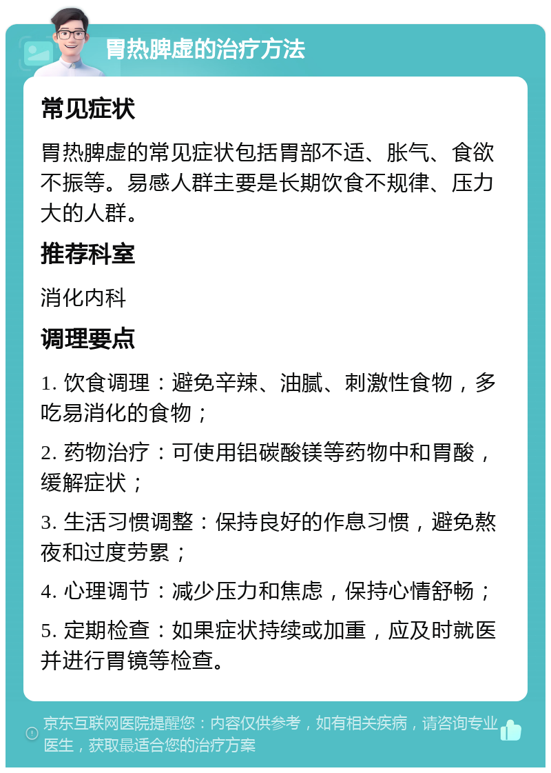 胃热脾虚的治疗方法 常见症状 胃热脾虚的常见症状包括胃部不适、胀气、食欲不振等。易感人群主要是长期饮食不规律、压力大的人群。 推荐科室 消化内科 调理要点 1. 饮食调理：避免辛辣、油腻、刺激性食物，多吃易消化的食物； 2. 药物治疗：可使用铝碳酸镁等药物中和胃酸，缓解症状； 3. 生活习惯调整：保持良好的作息习惯，避免熬夜和过度劳累； 4. 心理调节：减少压力和焦虑，保持心情舒畅； 5. 定期检查：如果症状持续或加重，应及时就医并进行胃镜等检查。