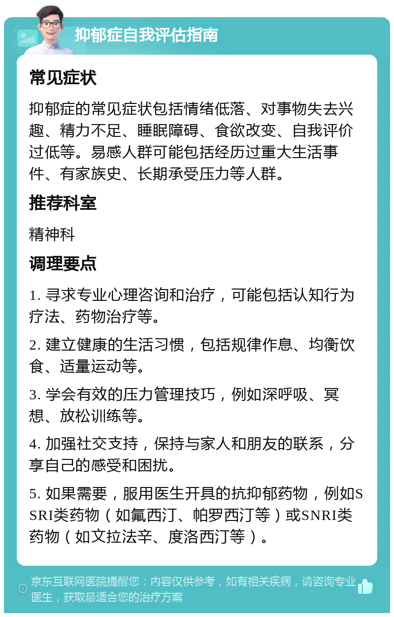 抑郁症自我评估指南 常见症状 抑郁症的常见症状包括情绪低落、对事物失去兴趣、精力不足、睡眠障碍、食欲改变、自我评价过低等。易感人群可能包括经历过重大生活事件、有家族史、长期承受压力等人群。 推荐科室 精神科 调理要点 1. 寻求专业心理咨询和治疗，可能包括认知行为疗法、药物治疗等。 2. 建立健康的生活习惯，包括规律作息、均衡饮食、适量运动等。 3. 学会有效的压力管理技巧，例如深呼吸、冥想、放松训练等。 4. 加强社交支持，保持与家人和朋友的联系，分享自己的感受和困扰。 5. 如果需要，服用医生开具的抗抑郁药物，例如SSRI类药物（如氟西汀、帕罗西汀等）或SNRI类药物（如文拉法辛、度洛西汀等）。