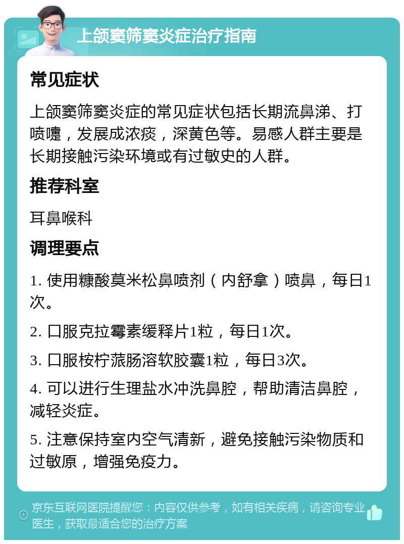 上颌窦筛窦炎症治疗指南 常见症状 上颌窦筛窦炎症的常见症状包括长期流鼻涕、打喷嚏，发展成浓痰，深黄色等。易感人群主要是长期接触污染环境或有过敏史的人群。 推荐科室 耳鼻喉科 调理要点 1. 使用糠酸莫米松鼻喷剂（内舒拿）喷鼻，每日1次。 2. 口服克拉霉素缓释片1粒，每日1次。 3. 口服桉柠蒎肠溶软胶囊1粒，每日3次。 4. 可以进行生理盐水冲洗鼻腔，帮助清洁鼻腔，减轻炎症。 5. 注意保持室内空气清新，避免接触污染物质和过敏原，增强免疫力。