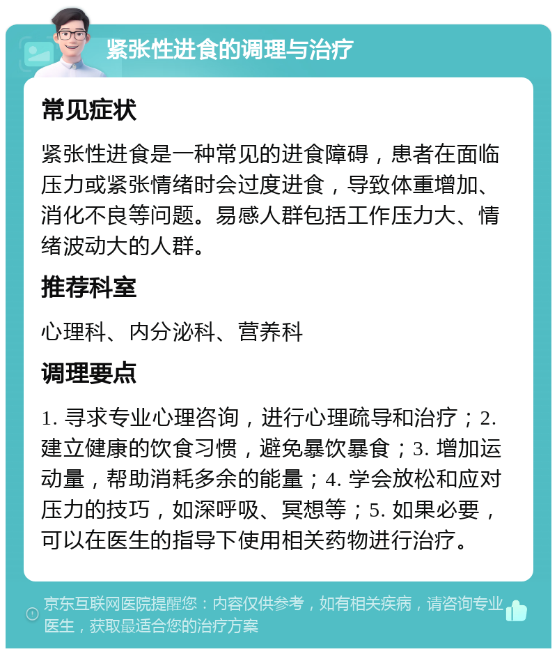 紧张性进食的调理与治疗 常见症状 紧张性进食是一种常见的进食障碍，患者在面临压力或紧张情绪时会过度进食，导致体重增加、消化不良等问题。易感人群包括工作压力大、情绪波动大的人群。 推荐科室 心理科、内分泌科、营养科 调理要点 1. 寻求专业心理咨询，进行心理疏导和治疗；2. 建立健康的饮食习惯，避免暴饮暴食；3. 增加运动量，帮助消耗多余的能量；4. 学会放松和应对压力的技巧，如深呼吸、冥想等；5. 如果必要，可以在医生的指导下使用相关药物进行治疗。