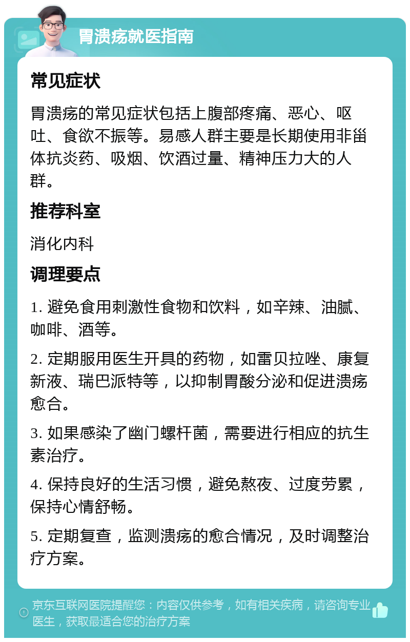 胃溃疡就医指南 常见症状 胃溃疡的常见症状包括上腹部疼痛、恶心、呕吐、食欲不振等。易感人群主要是长期使用非甾体抗炎药、吸烟、饮酒过量、精神压力大的人群。 推荐科室 消化内科 调理要点 1. 避免食用刺激性食物和饮料，如辛辣、油腻、咖啡、酒等。 2. 定期服用医生开具的药物，如雷贝拉唑、康复新液、瑞巴派特等，以抑制胃酸分泌和促进溃疡愈合。 3. 如果感染了幽门螺杆菌，需要进行相应的抗生素治疗。 4. 保持良好的生活习惯，避免熬夜、过度劳累，保持心情舒畅。 5. 定期复查，监测溃疡的愈合情况，及时调整治疗方案。