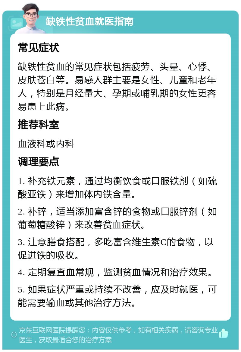 缺铁性贫血就医指南 常见症状 缺铁性贫血的常见症状包括疲劳、头晕、心悸、皮肤苍白等。易感人群主要是女性、儿童和老年人，特别是月经量大、孕期或哺乳期的女性更容易患上此病。 推荐科室 血液科或内科 调理要点 1. 补充铁元素，通过均衡饮食或口服铁剂（如硫酸亚铁）来增加体内铁含量。 2. 补锌，适当添加富含锌的食物或口服锌剂（如葡萄糖酸锌）来改善贫血症状。 3. 注意膳食搭配，多吃富含维生素C的食物，以促进铁的吸收。 4. 定期复查血常规，监测贫血情况和治疗效果。 5. 如果症状严重或持续不改善，应及时就医，可能需要输血或其他治疗方法。