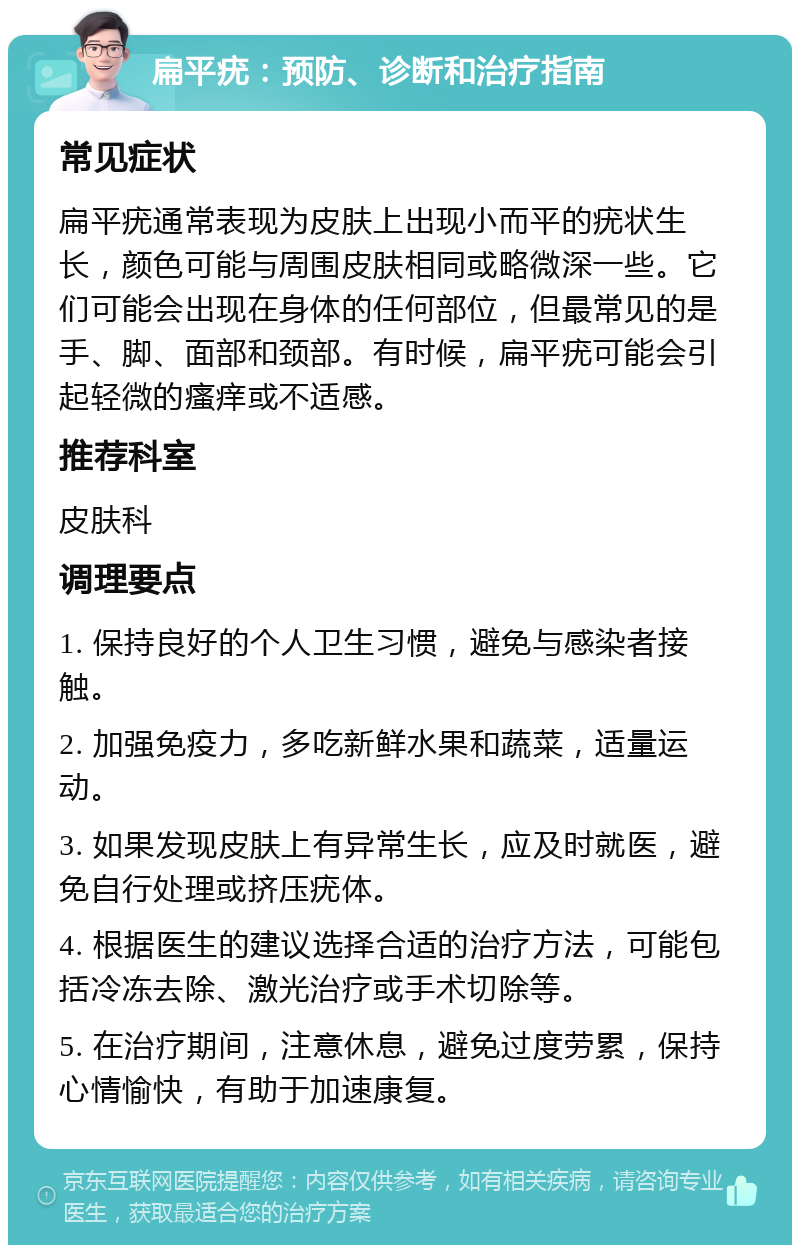 扁平疣：预防、诊断和治疗指南 常见症状 扁平疣通常表现为皮肤上出现小而平的疣状生长，颜色可能与周围皮肤相同或略微深一些。它们可能会出现在身体的任何部位，但最常见的是手、脚、面部和颈部。有时候，扁平疣可能会引起轻微的瘙痒或不适感。 推荐科室 皮肤科 调理要点 1. 保持良好的个人卫生习惯，避免与感染者接触。 2. 加强免疫力，多吃新鲜水果和蔬菜，适量运动。 3. 如果发现皮肤上有异常生长，应及时就医，避免自行处理或挤压疣体。 4. 根据医生的建议选择合适的治疗方法，可能包括冷冻去除、激光治疗或手术切除等。 5. 在治疗期间，注意休息，避免过度劳累，保持心情愉快，有助于加速康复。