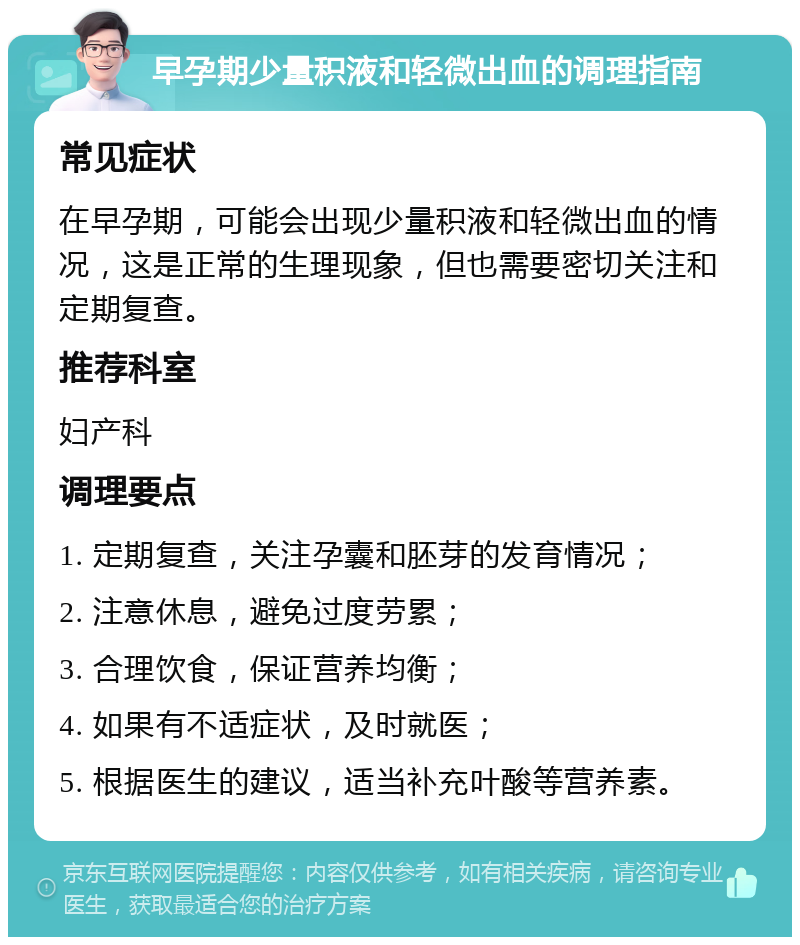 早孕期少量积液和轻微出血的调理指南 常见症状 在早孕期，可能会出现少量积液和轻微出血的情况，这是正常的生理现象，但也需要密切关注和定期复查。 推荐科室 妇产科 调理要点 1. 定期复查，关注孕囊和胚芽的发育情况； 2. 注意休息，避免过度劳累； 3. 合理饮食，保证营养均衡； 4. 如果有不适症状，及时就医； 5. 根据医生的建议，适当补充叶酸等营养素。