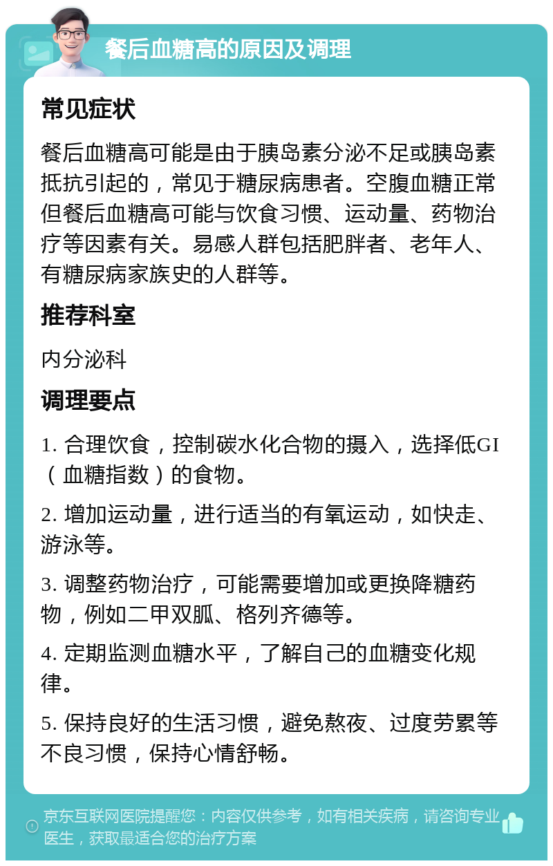 餐后血糖高的原因及调理 常见症状 餐后血糖高可能是由于胰岛素分泌不足或胰岛素抵抗引起的，常见于糖尿病患者。空腹血糖正常但餐后血糖高可能与饮食习惯、运动量、药物治疗等因素有关。易感人群包括肥胖者、老年人、有糖尿病家族史的人群等。 推荐科室 内分泌科 调理要点 1. 合理饮食，控制碳水化合物的摄入，选择低GI（血糖指数）的食物。 2. 增加运动量，进行适当的有氧运动，如快走、游泳等。 3. 调整药物治疗，可能需要增加或更换降糖药物，例如二甲双胍、格列齐德等。 4. 定期监测血糖水平，了解自己的血糖变化规律。 5. 保持良好的生活习惯，避免熬夜、过度劳累等不良习惯，保持心情舒畅。