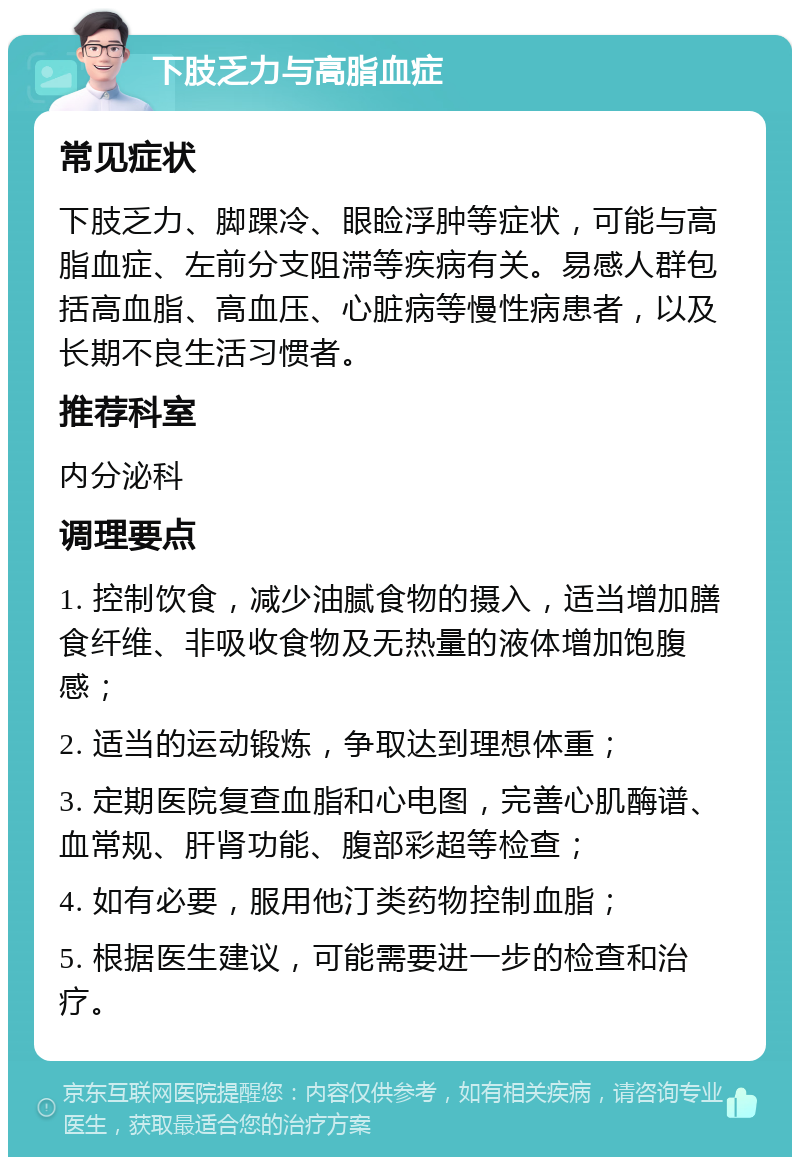 下肢乏力与高脂血症 常见症状 下肢乏力、脚踝冷、眼睑浮肿等症状，可能与高脂血症、左前分支阻滞等疾病有关。易感人群包括高血脂、高血压、心脏病等慢性病患者，以及长期不良生活习惯者。 推荐科室 内分泌科 调理要点 1. 控制饮食，减少油腻食物的摄入，适当增加膳食纤维、非吸收食物及无热量的液体增加饱腹感； 2. 适当的运动锻炼，争取达到理想体重； 3. 定期医院复查血脂和心电图，完善心肌酶谱、血常规、肝肾功能、腹部彩超等检查； 4. 如有必要，服用他汀类药物控制血脂； 5. 根据医生建议，可能需要进一步的检查和治疗。