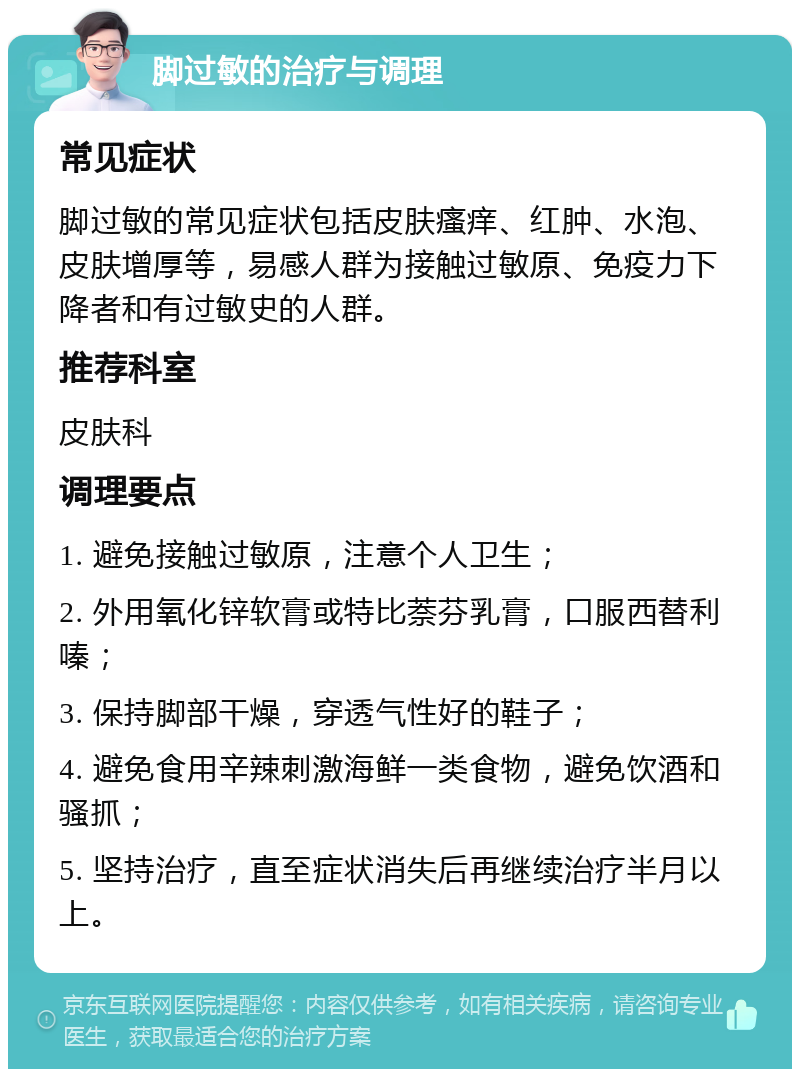 脚过敏的治疗与调理 常见症状 脚过敏的常见症状包括皮肤瘙痒、红肿、水泡、皮肤增厚等，易感人群为接触过敏原、免疫力下降者和有过敏史的人群。 推荐科室 皮肤科 调理要点 1. 避免接触过敏原，注意个人卫生； 2. 外用氧化锌软膏或特比萘芬乳膏，口服西替利嗪； 3. 保持脚部干燥，穿透气性好的鞋子； 4. 避免食用辛辣刺激海鲜一类食物，避免饮酒和骚抓； 5. 坚持治疗，直至症状消失后再继续治疗半月以上。