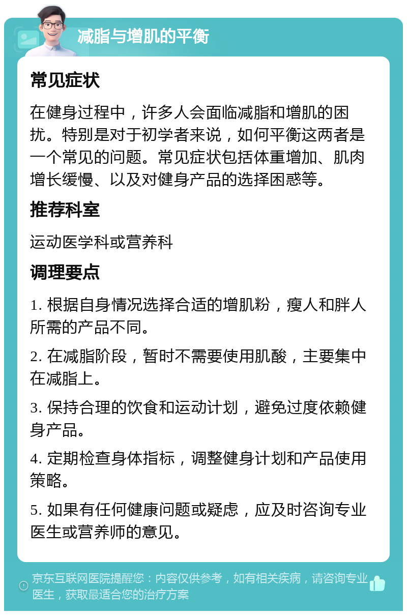 减脂与增肌的平衡 常见症状 在健身过程中，许多人会面临减脂和增肌的困扰。特别是对于初学者来说，如何平衡这两者是一个常见的问题。常见症状包括体重增加、肌肉增长缓慢、以及对健身产品的选择困惑等。 推荐科室 运动医学科或营养科 调理要点 1. 根据自身情况选择合适的增肌粉，瘦人和胖人所需的产品不同。 2. 在减脂阶段，暂时不需要使用肌酸，主要集中在减脂上。 3. 保持合理的饮食和运动计划，避免过度依赖健身产品。 4. 定期检查身体指标，调整健身计划和产品使用策略。 5. 如果有任何健康问题或疑虑，应及时咨询专业医生或营养师的意见。