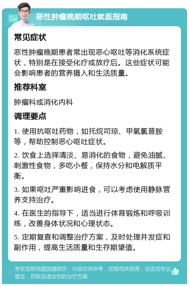 恶性肿瘤晚期呕吐就医指南 常见症状 恶性肿瘤晚期患者常出现恶心呕吐等消化系统症状，特别是在接受化疗或放疗后。这些症状可能会影响患者的营养摄入和生活质量。 推荐科室 肿瘤科或消化内科 调理要点 1. 使用抗呕吐药物，如托烷司琼、甲氧氯普胺等，帮助控制恶心呕吐症状。 2. 饮食上选择清淡、易消化的食物，避免油腻、刺激性食物，多吃小餐，保持水分和电解质平衡。 3. 如果呕吐严重影响进食，可以考虑使用静脉营养支持治疗。 4. 在医生的指导下，适当进行体育锻炼和呼吸训练，改善身体状况和心理状态。 5. 定期复查和调整治疗方案，及时处理并发症和副作用，提高生活质量和生存期望值。