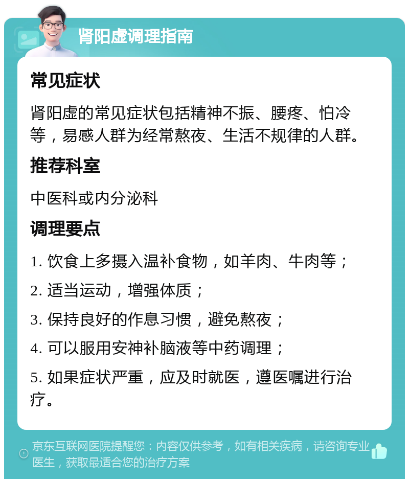 肾阳虚调理指南 常见症状 肾阳虚的常见症状包括精神不振、腰疼、怕冷等，易感人群为经常熬夜、生活不规律的人群。 推荐科室 中医科或内分泌科 调理要点 1. 饮食上多摄入温补食物，如羊肉、牛肉等； 2. 适当运动，增强体质； 3. 保持良好的作息习惯，避免熬夜； 4. 可以服用安神补脑液等中药调理； 5. 如果症状严重，应及时就医，遵医嘱进行治疗。