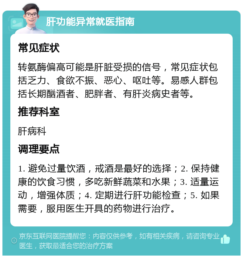 肝功能异常就医指南 常见症状 转氨酶偏高可能是肝脏受损的信号，常见症状包括乏力、食欲不振、恶心、呕吐等。易感人群包括长期酗酒者、肥胖者、有肝炎病史者等。 推荐科室 肝病科 调理要点 1. 避免过量饮酒，戒酒是最好的选择；2. 保持健康的饮食习惯，多吃新鲜蔬菜和水果；3. 适量运动，增强体质；4. 定期进行肝功能检查；5. 如果需要，服用医生开具的药物进行治疗。