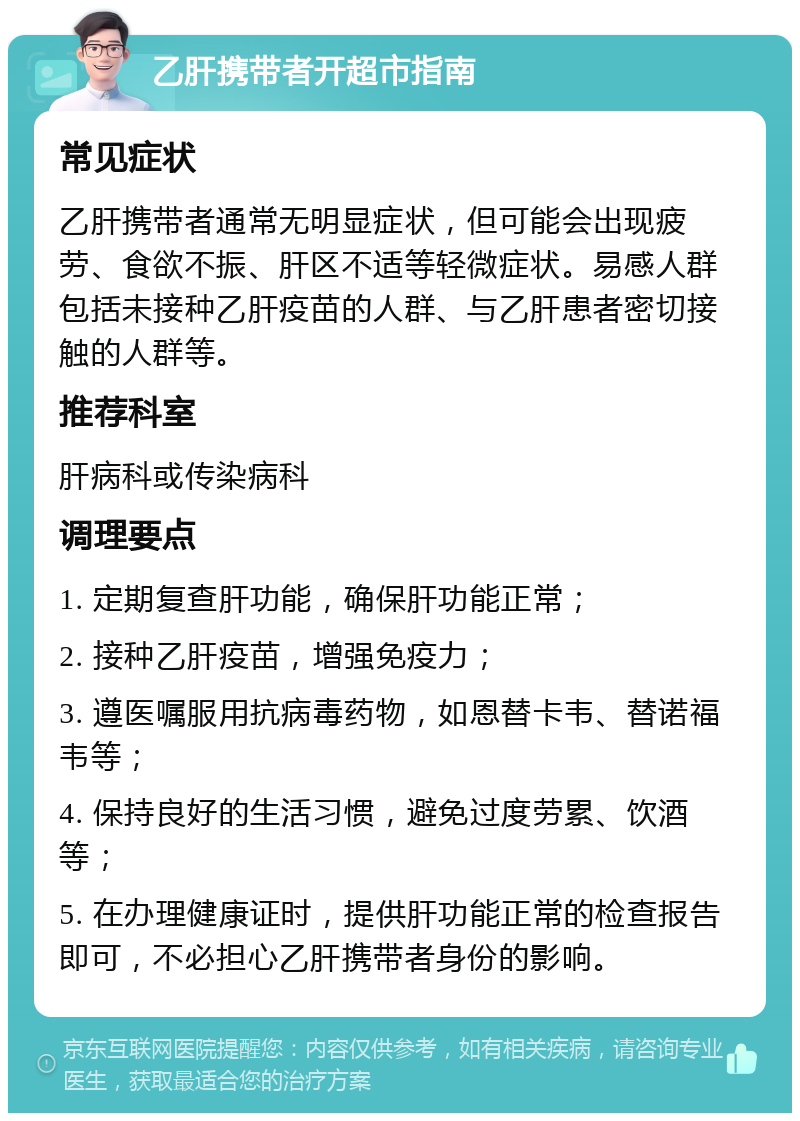 乙肝携带者开超市指南 常见症状 乙肝携带者通常无明显症状，但可能会出现疲劳、食欲不振、肝区不适等轻微症状。易感人群包括未接种乙肝疫苗的人群、与乙肝患者密切接触的人群等。 推荐科室 肝病科或传染病科 调理要点 1. 定期复查肝功能，确保肝功能正常； 2. 接种乙肝疫苗，增强免疫力； 3. 遵医嘱服用抗病毒药物，如恩替卡韦、替诺福韦等； 4. 保持良好的生活习惯，避免过度劳累、饮酒等； 5. 在办理健康证时，提供肝功能正常的检查报告即可，不必担心乙肝携带者身份的影响。