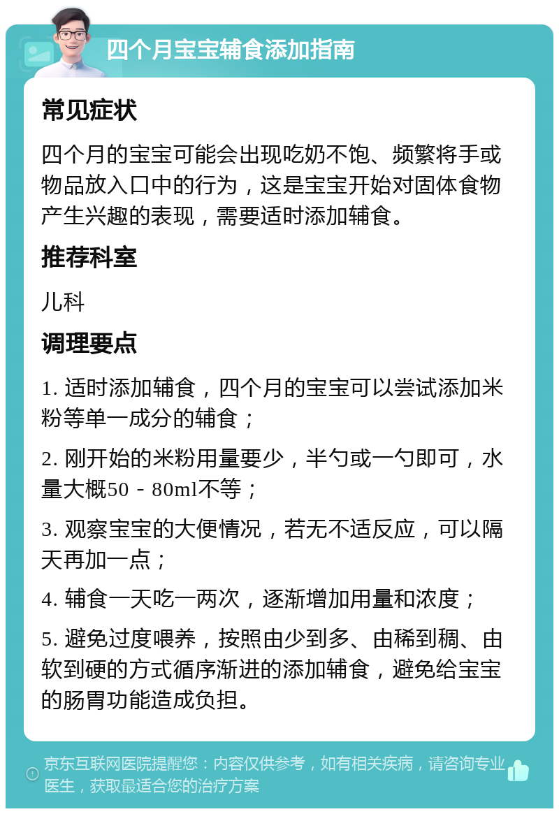 四个月宝宝辅食添加指南 常见症状 四个月的宝宝可能会出现吃奶不饱、频繁将手或物品放入口中的行为，这是宝宝开始对固体食物产生兴趣的表现，需要适时添加辅食。 推荐科室 儿科 调理要点 1. 适时添加辅食，四个月的宝宝可以尝试添加米粉等单一成分的辅食； 2. 刚开始的米粉用量要少，半勺或一勺即可，水量大概50－80ml不等； 3. 观察宝宝的大便情况，若无不适反应，可以隔天再加一点； 4. 辅食一天吃一两次，逐渐增加用量和浓度； 5. 避免过度喂养，按照由少到多、由稀到稠、由软到硬的方式循序渐进的添加辅食，避免给宝宝的肠胃功能造成负担。