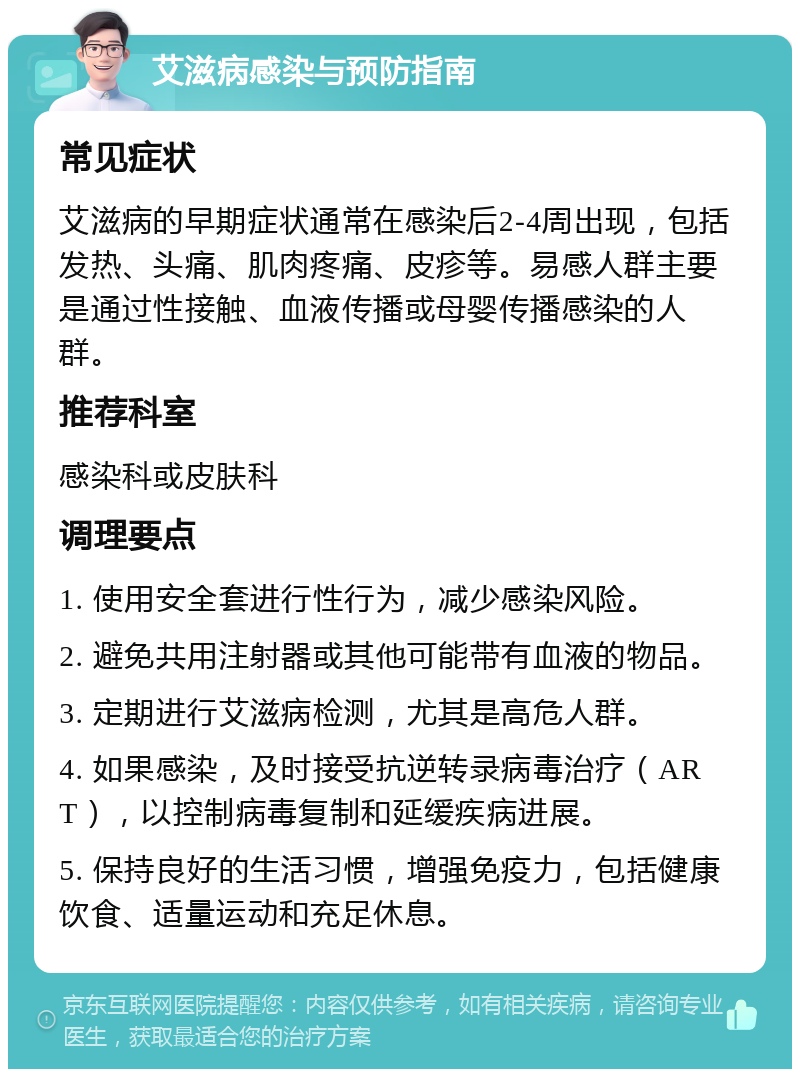 艾滋病感染与预防指南 常见症状 艾滋病的早期症状通常在感染后2-4周出现，包括发热、头痛、肌肉疼痛、皮疹等。易感人群主要是通过性接触、血液传播或母婴传播感染的人群。 推荐科室 感染科或皮肤科 调理要点 1. 使用安全套进行性行为，减少感染风险。 2. 避免共用注射器或其他可能带有血液的物品。 3. 定期进行艾滋病检测，尤其是高危人群。 4. 如果感染，及时接受抗逆转录病毒治疗（ART），以控制病毒复制和延缓疾病进展。 5. 保持良好的生活习惯，增强免疫力，包括健康饮食、适量运动和充足休息。