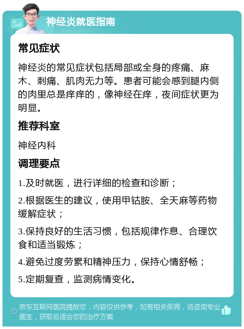 神经炎就医指南 常见症状 神经炎的常见症状包括局部或全身的疼痛、麻木、刺痛、肌肉无力等。患者可能会感到腿内侧的肉里总是痒痒的，像神经在痒，夜间症状更为明显。 推荐科室 神经内科 调理要点 1.及时就医，进行详细的检查和诊断； 2.根据医生的建议，使用甲钴胺、全天麻等药物缓解症状； 3.保持良好的生活习惯，包括规律作息、合理饮食和适当锻炼； 4.避免过度劳累和精神压力，保持心情舒畅； 5.定期复查，监测病情变化。