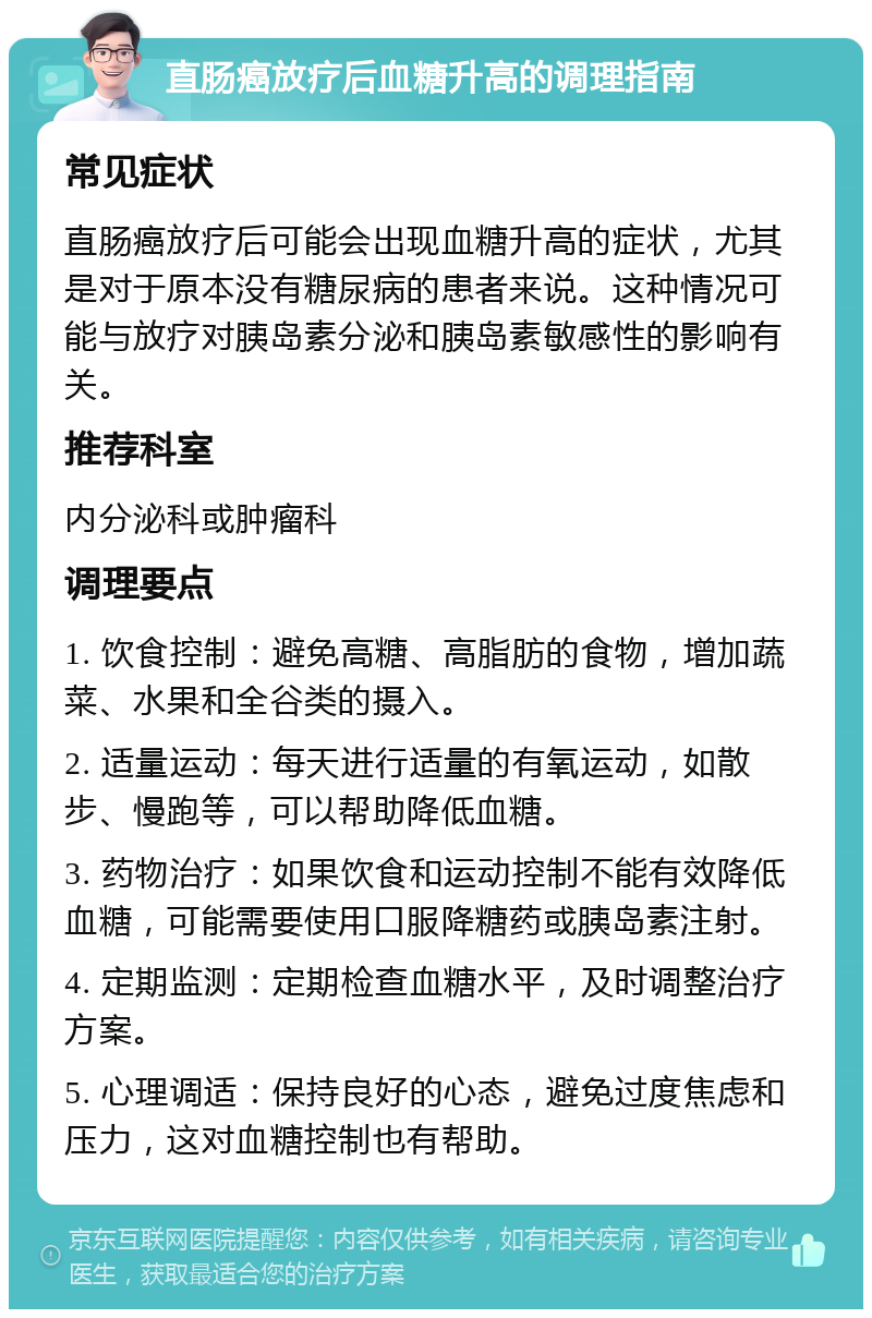 直肠癌放疗后血糖升高的调理指南 常见症状 直肠癌放疗后可能会出现血糖升高的症状，尤其是对于原本没有糖尿病的患者来说。这种情况可能与放疗对胰岛素分泌和胰岛素敏感性的影响有关。 推荐科室 内分泌科或肿瘤科 调理要点 1. 饮食控制：避免高糖、高脂肪的食物，增加蔬菜、水果和全谷类的摄入。 2. 适量运动：每天进行适量的有氧运动，如散步、慢跑等，可以帮助降低血糖。 3. 药物治疗：如果饮食和运动控制不能有效降低血糖，可能需要使用口服降糖药或胰岛素注射。 4. 定期监测：定期检查血糖水平，及时调整治疗方案。 5. 心理调适：保持良好的心态，避免过度焦虑和压力，这对血糖控制也有帮助。