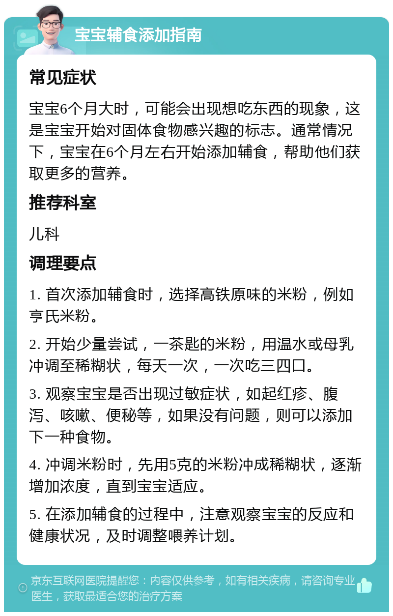 宝宝辅食添加指南 常见症状 宝宝6个月大时，可能会出现想吃东西的现象，这是宝宝开始对固体食物感兴趣的标志。通常情况下，宝宝在6个月左右开始添加辅食，帮助他们获取更多的营养。 推荐科室 儿科 调理要点 1. 首次添加辅食时，选择高铁原味的米粉，例如亨氏米粉。 2. 开始少量尝试，一茶匙的米粉，用温水或母乳冲调至稀糊状，每天一次，一次吃三四口。 3. 观察宝宝是否出现过敏症状，如起红疹、腹泻、咳嗽、便秘等，如果没有问题，则可以添加下一种食物。 4. 冲调米粉时，先用5克的米粉冲成稀糊状，逐渐增加浓度，直到宝宝适应。 5. 在添加辅食的过程中，注意观察宝宝的反应和健康状况，及时调整喂养计划。