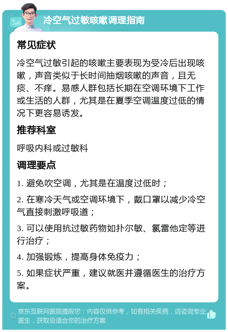 冷空气过敏咳嗽调理指南 常见症状 冷空气过敏引起的咳嗽主要表现为受冷后出现咳嗽，声音类似于长时间抽烟咳嗽的声音，且无痰、不痒。易感人群包括长期在空调环境下工作或生活的人群，尤其是在夏季空调温度过低的情况下更容易诱发。 推荐科室 呼吸内科或过敏科 调理要点 1. 避免吹空调，尤其是在温度过低时； 2. 在寒冷天气或空调环境下，戴口罩以减少冷空气直接刺激呼吸道； 3. 可以使用抗过敏药物如扑尔敏、氯雷他定等进行治疗； 4. 加强锻炼，提高身体免疫力； 5. 如果症状严重，建议就医并遵循医生的治疗方案。