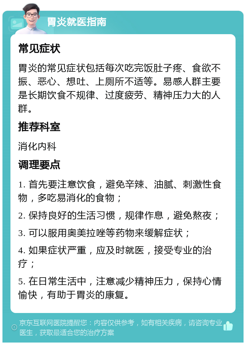 胃炎就医指南 常见症状 胃炎的常见症状包括每次吃完饭肚子疼、食欲不振、恶心、想吐、上厕所不适等。易感人群主要是长期饮食不规律、过度疲劳、精神压力大的人群。 推荐科室 消化内科 调理要点 1. 首先要注意饮食，避免辛辣、油腻、刺激性食物，多吃易消化的食物； 2. 保持良好的生活习惯，规律作息，避免熬夜； 3. 可以服用奥美拉唑等药物来缓解症状； 4. 如果症状严重，应及时就医，接受专业的治疗； 5. 在日常生活中，注意减少精神压力，保持心情愉快，有助于胃炎的康复。