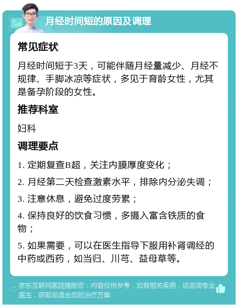 月经时间短的原因及调理 常见症状 月经时间短于3天，可能伴随月经量减少、月经不规律、手脚冰凉等症状，多见于育龄女性，尤其是备孕阶段的女性。 推荐科室 妇科 调理要点 1. 定期复查B超，关注内膜厚度变化； 2. 月经第二天检查激素水平，排除内分泌失调； 3. 注意休息，避免过度劳累； 4. 保持良好的饮食习惯，多摄入富含铁质的食物； 5. 如果需要，可以在医生指导下服用补肾调经的中药或西药，如当归、川芎、益母草等。