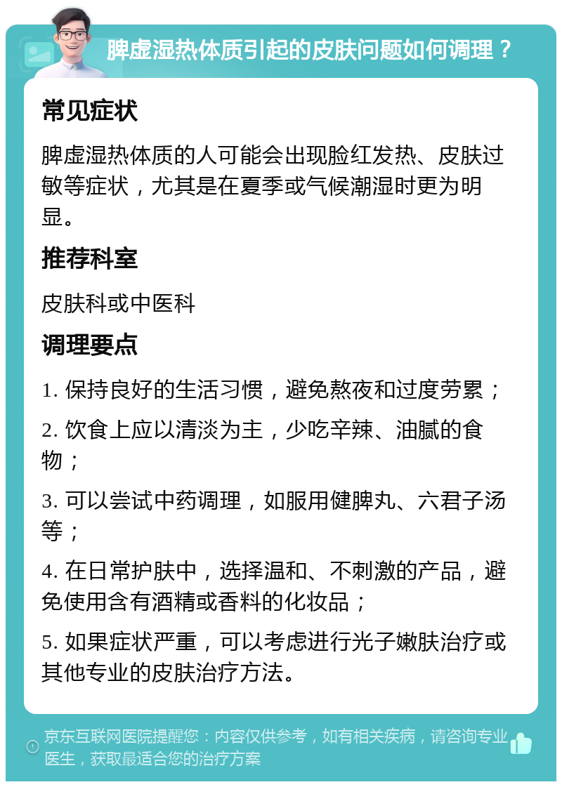 脾虚湿热体质引起的皮肤问题如何调理？ 常见症状 脾虚湿热体质的人可能会出现脸红发热、皮肤过敏等症状，尤其是在夏季或气候潮湿时更为明显。 推荐科室 皮肤科或中医科 调理要点 1. 保持良好的生活习惯，避免熬夜和过度劳累； 2. 饮食上应以清淡为主，少吃辛辣、油腻的食物； 3. 可以尝试中药调理，如服用健脾丸、六君子汤等； 4. 在日常护肤中，选择温和、不刺激的产品，避免使用含有酒精或香料的化妆品； 5. 如果症状严重，可以考虑进行光子嫩肤治疗或其他专业的皮肤治疗方法。