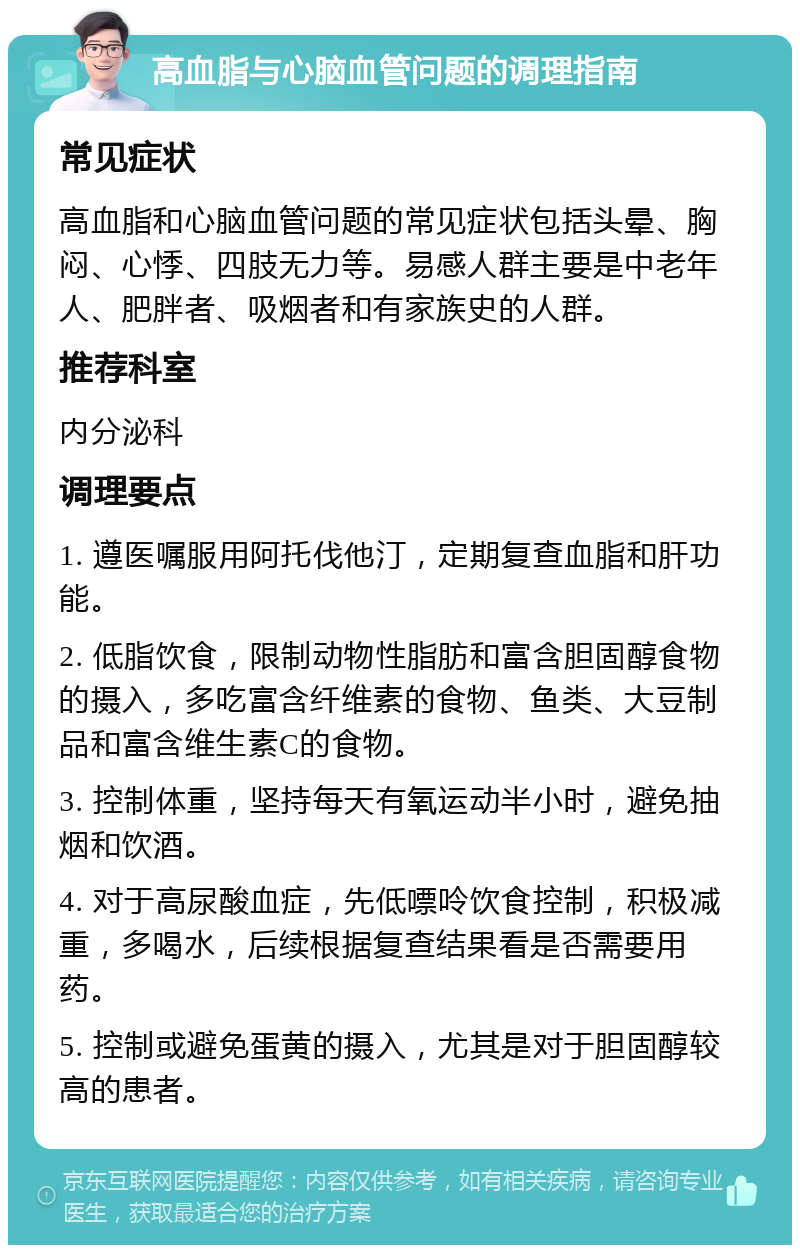 高血脂与心脑血管问题的调理指南 常见症状 高血脂和心脑血管问题的常见症状包括头晕、胸闷、心悸、四肢无力等。易感人群主要是中老年人、肥胖者、吸烟者和有家族史的人群。 推荐科室 内分泌科 调理要点 1. 遵医嘱服用阿托伐他汀，定期复查血脂和肝功能。 2. 低脂饮食，限制动物性脂肪和富含胆固醇食物的摄入，多吃富含纤维素的食物、鱼类、大豆制品和富含维生素C的食物。 3. 控制体重，坚持每天有氧运动半小时，避免抽烟和饮酒。 4. 对于高尿酸血症，先低嘌呤饮食控制，积极减重，多喝水，后续根据复查结果看是否需要用药。 5. 控制或避免蛋黄的摄入，尤其是对于胆固醇较高的患者。