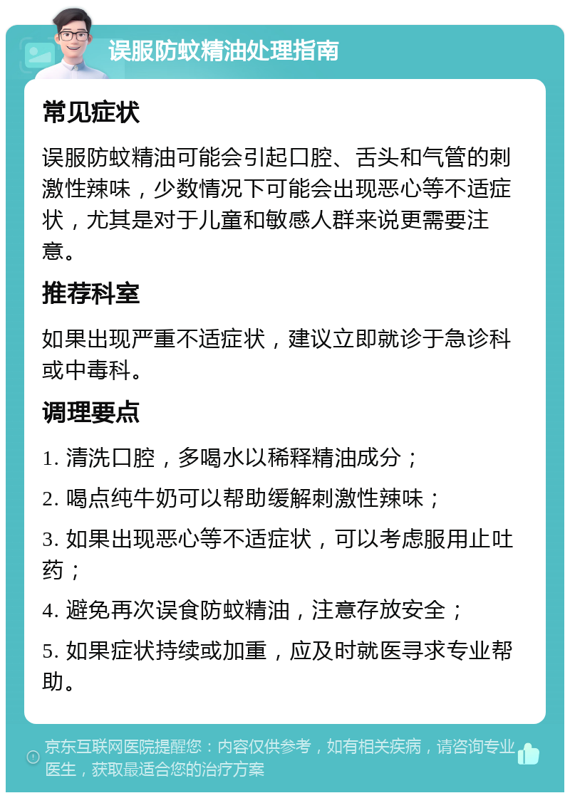 误服防蚊精油处理指南 常见症状 误服防蚊精油可能会引起口腔、舌头和气管的刺激性辣味，少数情况下可能会出现恶心等不适症状，尤其是对于儿童和敏感人群来说更需要注意。 推荐科室 如果出现严重不适症状，建议立即就诊于急诊科或中毒科。 调理要点 1. 清洗口腔，多喝水以稀释精油成分； 2. 喝点纯牛奶可以帮助缓解刺激性辣味； 3. 如果出现恶心等不适症状，可以考虑服用止吐药； 4. 避免再次误食防蚊精油，注意存放安全； 5. 如果症状持续或加重，应及时就医寻求专业帮助。