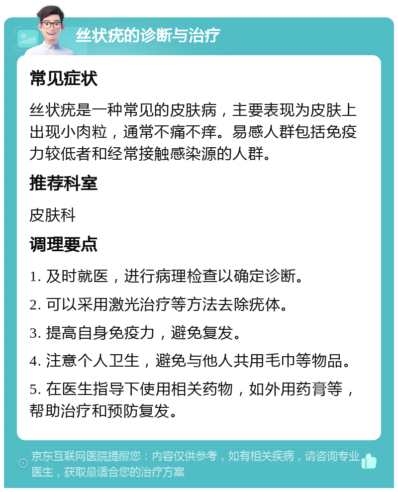 丝状疣的诊断与治疗 常见症状 丝状疣是一种常见的皮肤病，主要表现为皮肤上出现小肉粒，通常不痛不痒。易感人群包括免疫力较低者和经常接触感染源的人群。 推荐科室 皮肤科 调理要点 1. 及时就医，进行病理检查以确定诊断。 2. 可以采用激光治疗等方法去除疣体。 3. 提高自身免疫力，避免复发。 4. 注意个人卫生，避免与他人共用毛巾等物品。 5. 在医生指导下使用相关药物，如外用药膏等，帮助治疗和预防复发。