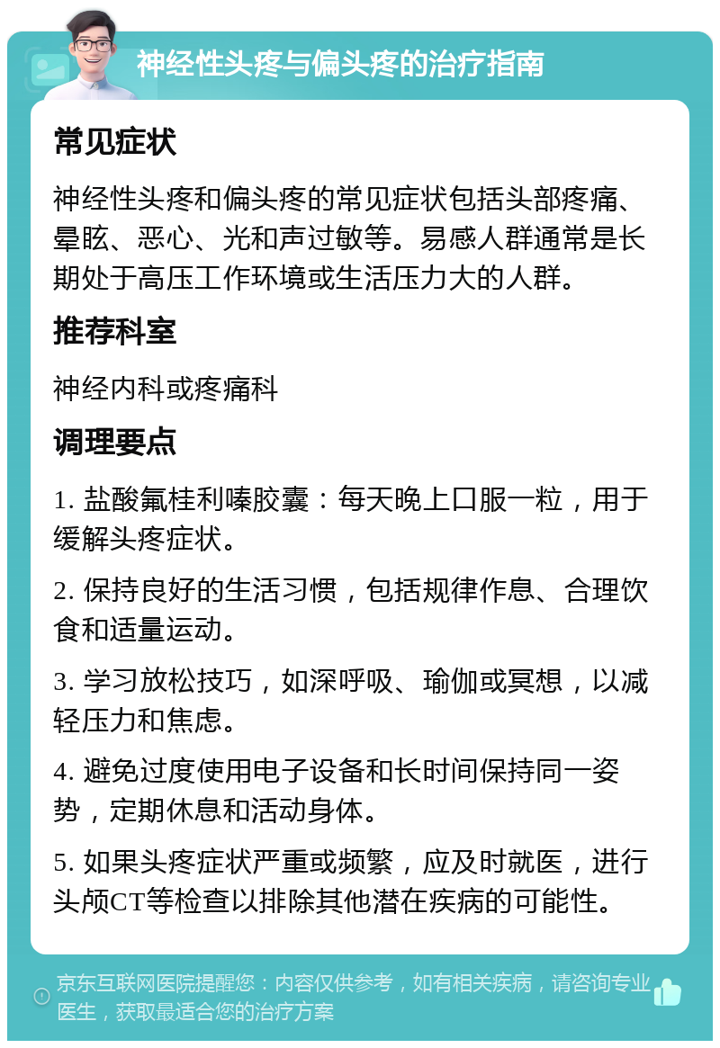 神经性头疼与偏头疼的治疗指南 常见症状 神经性头疼和偏头疼的常见症状包括头部疼痛、晕眩、恶心、光和声过敏等。易感人群通常是长期处于高压工作环境或生活压力大的人群。 推荐科室 神经内科或疼痛科 调理要点 1. 盐酸氟桂利嗪胶囊：每天晚上口服一粒，用于缓解头疼症状。 2. 保持良好的生活习惯，包括规律作息、合理饮食和适量运动。 3. 学习放松技巧，如深呼吸、瑜伽或冥想，以减轻压力和焦虑。 4. 避免过度使用电子设备和长时间保持同一姿势，定期休息和活动身体。 5. 如果头疼症状严重或频繁，应及时就医，进行头颅CT等检查以排除其他潜在疾病的可能性。