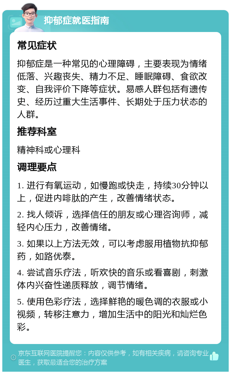 抑郁症就医指南 常见症状 抑郁症是一种常见的心理障碍，主要表现为情绪低落、兴趣丧失、精力不足、睡眠障碍、食欲改变、自我评价下降等症状。易感人群包括有遗传史、经历过重大生活事件、长期处于压力状态的人群。 推荐科室 精神科或心理科 调理要点 1. 进行有氧运动，如慢跑或快走，持续30分钟以上，促进内啡肽的产生，改善情绪状态。 2. 找人倾诉，选择信任的朋友或心理咨询师，减轻内心压力，改善情绪。 3. 如果以上方法无效，可以考虑服用植物抗抑郁药，如路优泰。 4. 尝试音乐疗法，听欢快的音乐或看喜剧，刺激体内兴奋性递质释放，调节情绪。 5. 使用色彩疗法，选择鲜艳的暖色调的衣服或小视频，转移注意力，增加生活中的阳光和灿烂色彩。