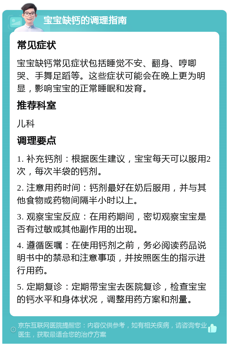 宝宝缺钙的调理指南 常见症状 宝宝缺钙常见症状包括睡觉不安、翻身、哼唧哭、手舞足蹈等。这些症状可能会在晚上更为明显，影响宝宝的正常睡眠和发育。 推荐科室 儿科 调理要点 1. 补充钙剂：根据医生建议，宝宝每天可以服用2次，每次半袋的钙剂。 2. 注意用药时间：钙剂最好在奶后服用，并与其他食物或药物间隔半小时以上。 3. 观察宝宝反应：在用药期间，密切观察宝宝是否有过敏或其他副作用的出现。 4. 遵循医嘱：在使用钙剂之前，务必阅读药品说明书中的禁忌和注意事项，并按照医生的指示进行用药。 5. 定期复诊：定期带宝宝去医院复诊，检查宝宝的钙水平和身体状况，调整用药方案和剂量。