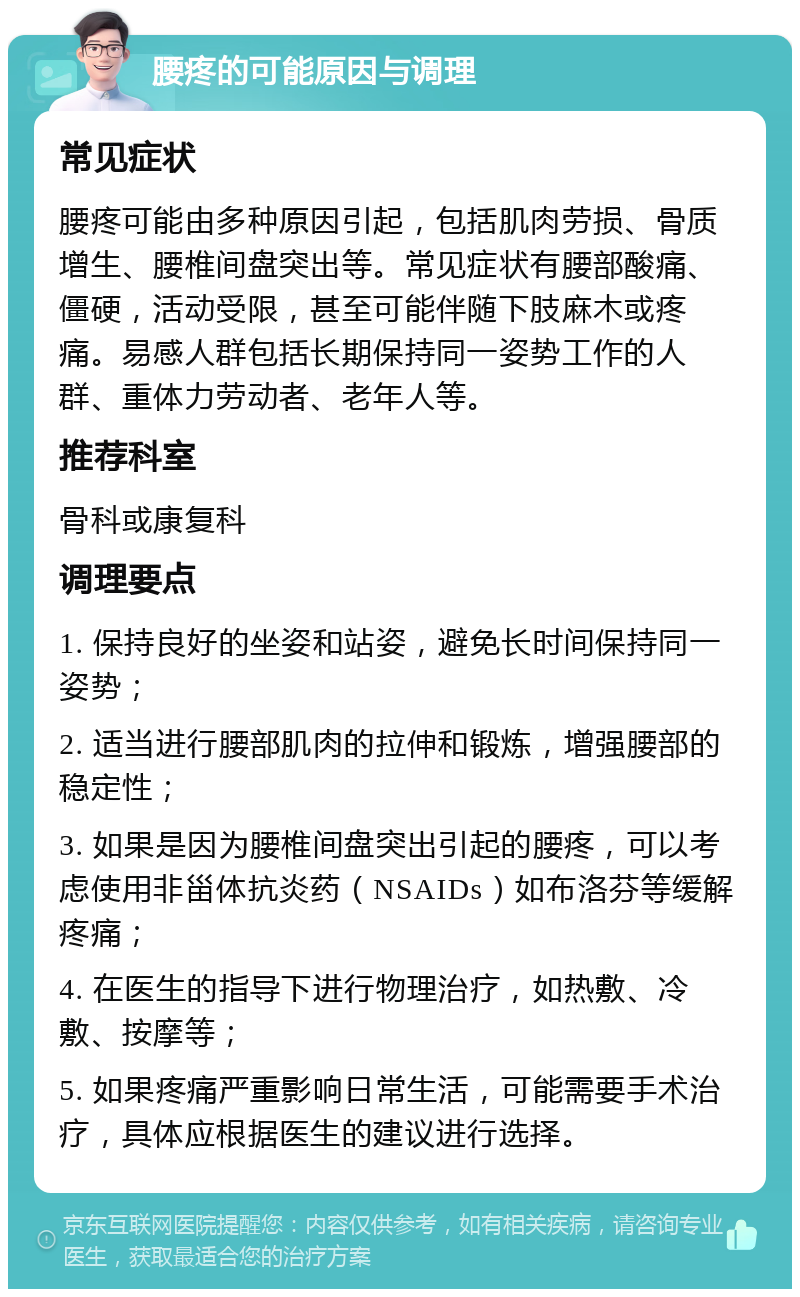 腰疼的可能原因与调理 常见症状 腰疼可能由多种原因引起，包括肌肉劳损、骨质增生、腰椎间盘突出等。常见症状有腰部酸痛、僵硬，活动受限，甚至可能伴随下肢麻木或疼痛。易感人群包括长期保持同一姿势工作的人群、重体力劳动者、老年人等。 推荐科室 骨科或康复科 调理要点 1. 保持良好的坐姿和站姿，避免长时间保持同一姿势； 2. 适当进行腰部肌肉的拉伸和锻炼，增强腰部的稳定性； 3. 如果是因为腰椎间盘突出引起的腰疼，可以考虑使用非甾体抗炎药（NSAIDs）如布洛芬等缓解疼痛； 4. 在医生的指导下进行物理治疗，如热敷、冷敷、按摩等； 5. 如果疼痛严重影响日常生活，可能需要手术治疗，具体应根据医生的建议进行选择。