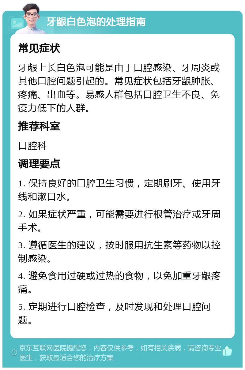 牙龈白色泡的处理指南 常见症状 牙龈上长白色泡可能是由于口腔感染、牙周炎或其他口腔问题引起的。常见症状包括牙龈肿胀、疼痛、出血等。易感人群包括口腔卫生不良、免疫力低下的人群。 推荐科室 口腔科 调理要点 1. 保持良好的口腔卫生习惯，定期刷牙、使用牙线和漱口水。 2. 如果症状严重，可能需要进行根管治疗或牙周手术。 3. 遵循医生的建议，按时服用抗生素等药物以控制感染。 4. 避免食用过硬或过热的食物，以免加重牙龈疼痛。 5. 定期进行口腔检查，及时发现和处理口腔问题。